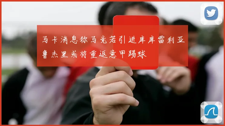 马卡消息称马竞若引进库库雷利亚鲁杰里或将重返意甲踢球