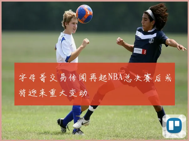 字母哥交易传闻再起NBA总决赛后或将迎来重大变动