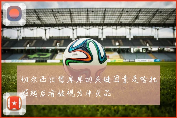 切尔西出售库库的关键因素是哈托崛起后者被视为非卖品