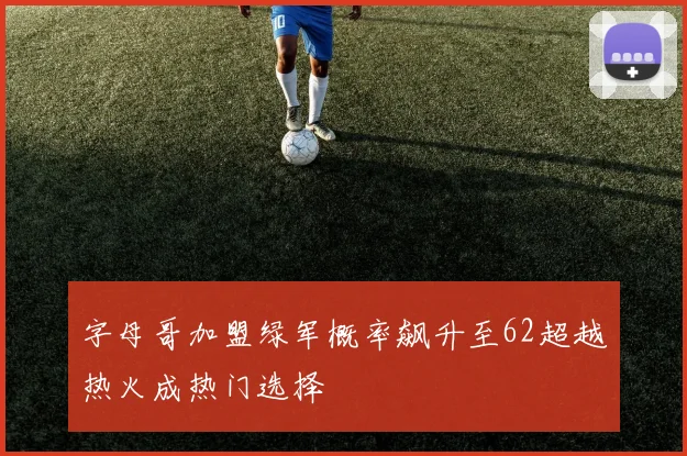 字母哥加盟绿军概率飙升至62超越热火成热门选择