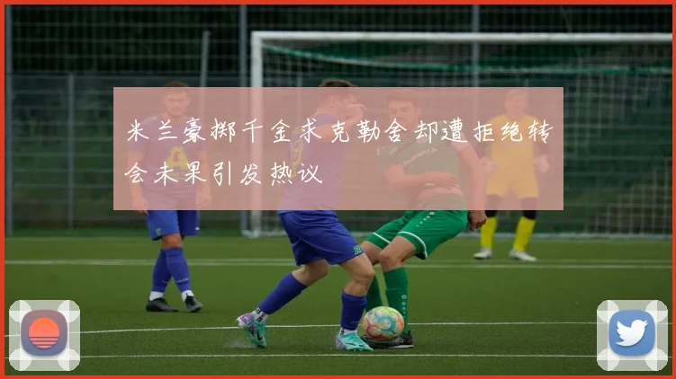 米兰豪掷千金求克勒舍却遭拒绝转会未果引发热议