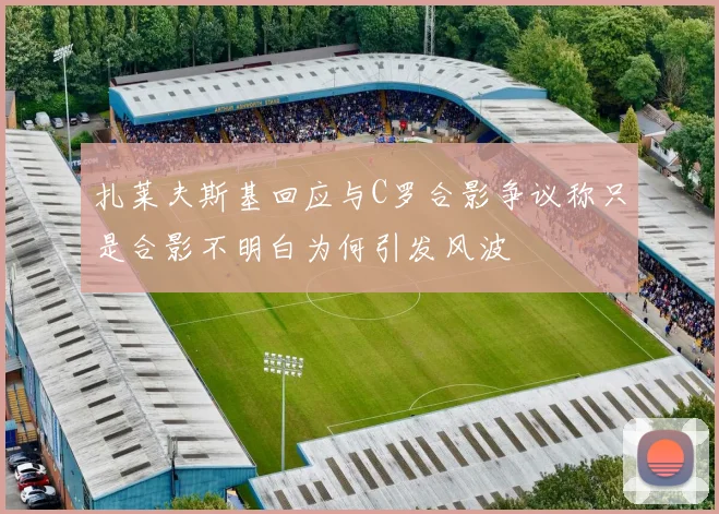 扎莱夫斯基回应与C罗合影争议称只是合影不明白为何引发风波