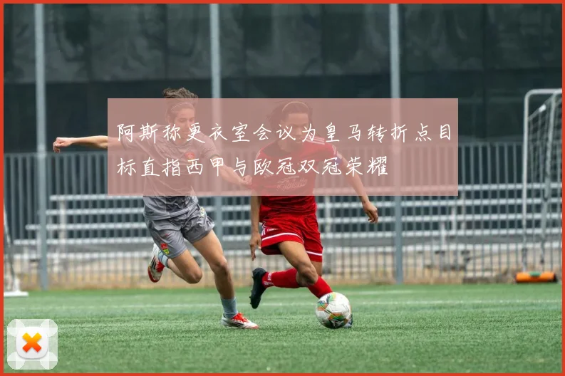 阿斯称更衣室会议为皇马转折点目标直指西甲与欧冠双冠荣耀