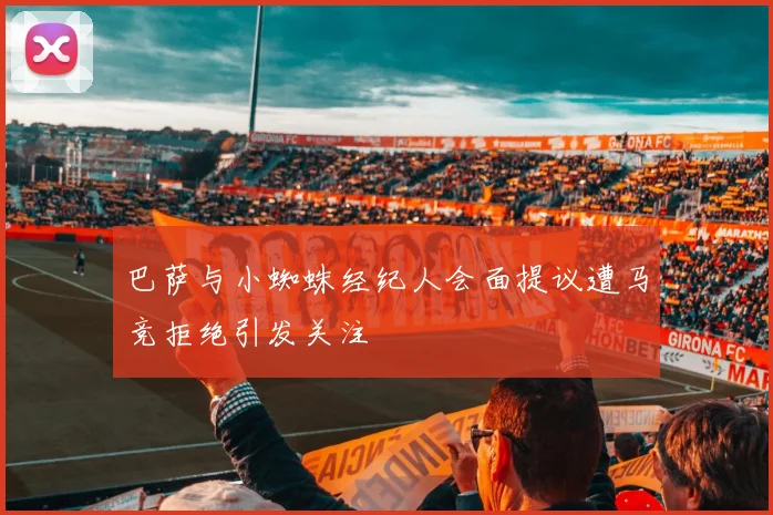 巴萨与小蜘蛛经纪人会面提议遭马竞拒绝引发关注
