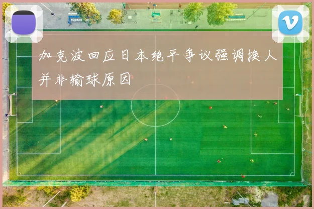 加克波回应日本绝平争议强调换人并非输球原因