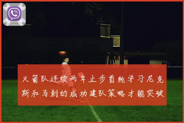 火箭队连续两年止步首轮学习尼克斯和马刺的成功建队策略才能突破瓶颈