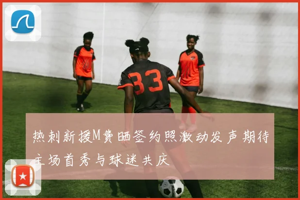 热刺新援M费晒签约照激动发声期待主场首秀与球迷共庆