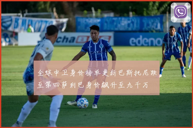 全球中卫身价榜单更新巴斯托尼跌至第四萨利巴身价飙升至九千万