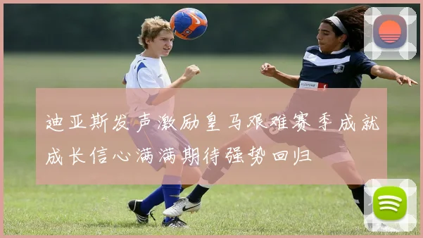 迪亚斯发声激励皇马艰难赛季成就成长信心满满期待强势回归
