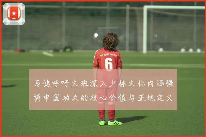 马健呼吁文班深入少林文化内涵强调中国功夫的核心价值与正统定义