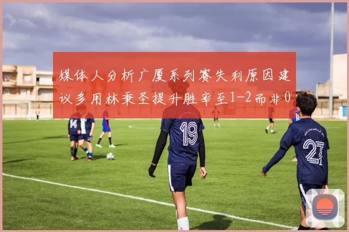 媒体人分析广厦系列赛失利原因建议多用林秉圣提升胜率至1-2而非0-3