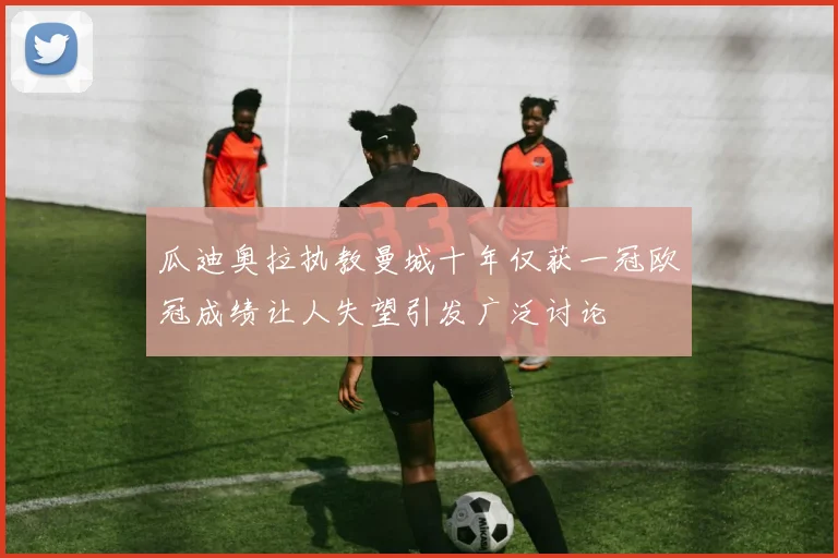 瓜迪奥拉执教曼城十年仅获一冠欧冠成绩让人失望引发广泛讨论