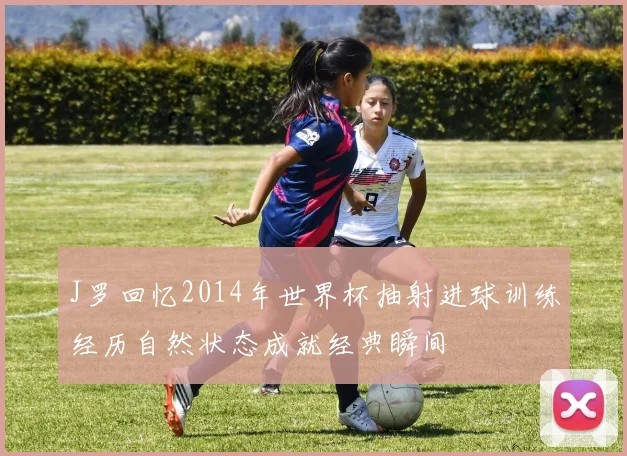 J罗回忆2014年世界杯抽射进球训练经历自然状态成就经典瞬间