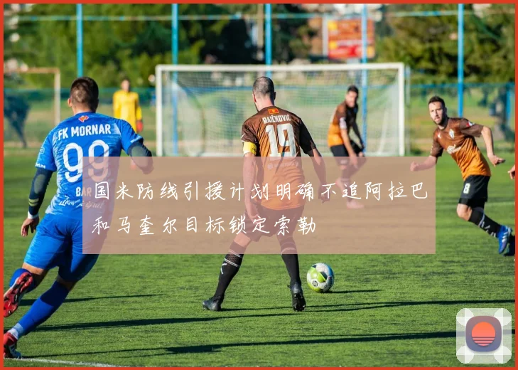 国米防线引援计划明确不追阿拉巴和马奎尔目标锁定索勒