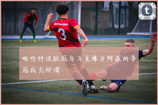 略伦特谈欧冠与马竞缘分阿森纳争冠我无所谓