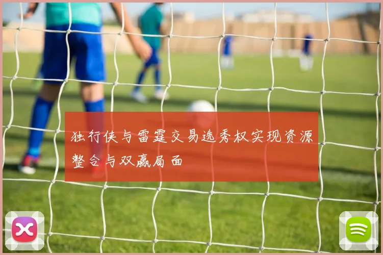 独行侠与雷霆交易选秀权实现资源整合与双赢局面