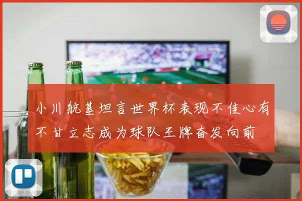 小川航基坦言世界杯表现不佳心有不甘立志成为球队王牌奋发向前