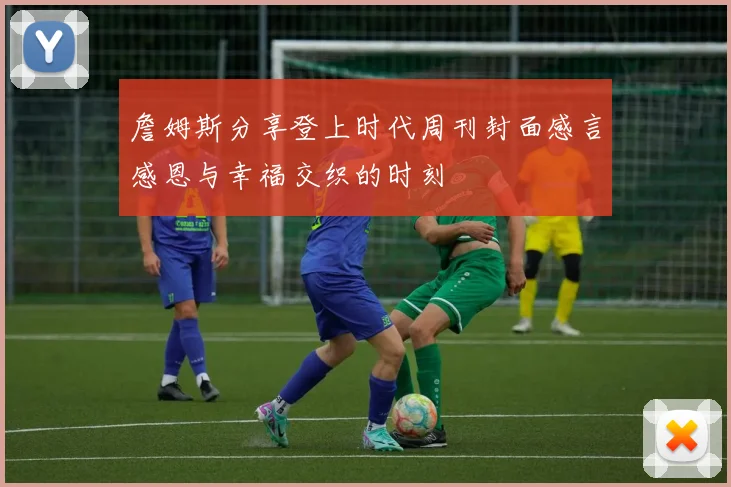 詹姆斯分享登上时代周刊封面感言感恩与幸福交织的时刻