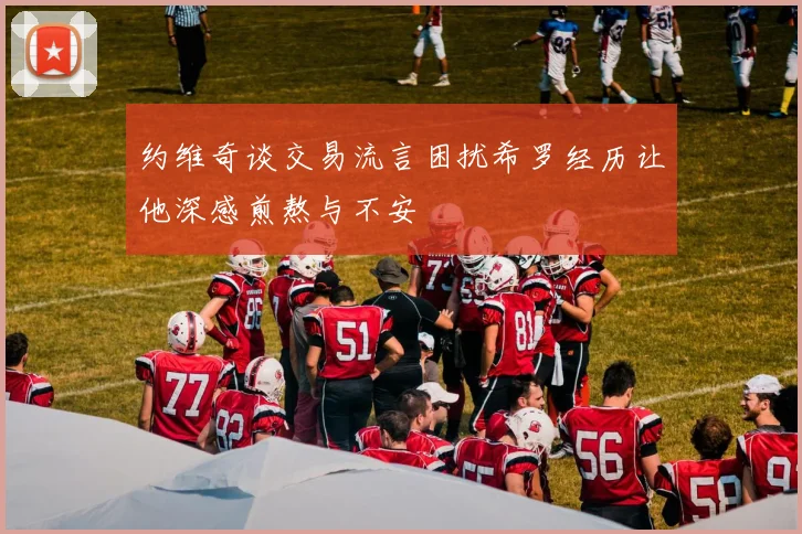 约维奇谈交易流言困扰希罗经历让他深感煎熬与不安