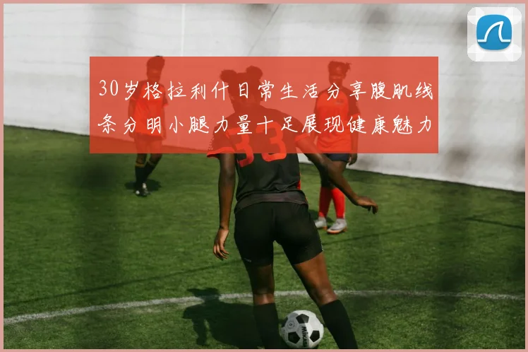30岁格拉利什日常生活分享腹肌线条分明小腿力量十足展现健康魅力