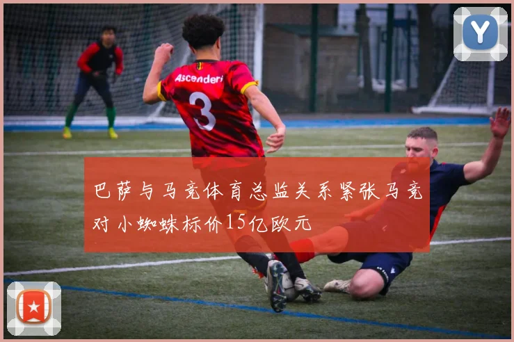 巴萨与马竞体育总监关系紧张马竞对小蜘蛛标价15亿欧元