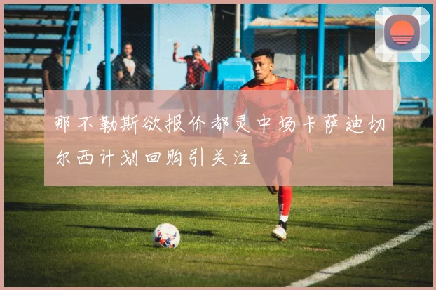 那不勒斯欲报价都灵中场卡萨迪切尔西计划回购引关注
