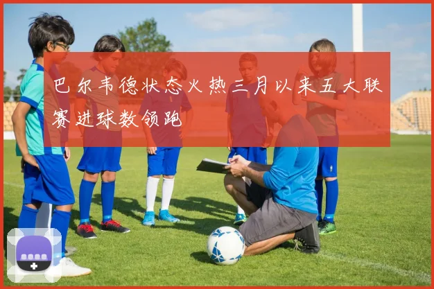 巴尔韦德状态火热三月以来五大联赛进球数领跑