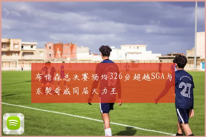 布伦森总决赛场均326分超越SGA与东契奇成同届火力王